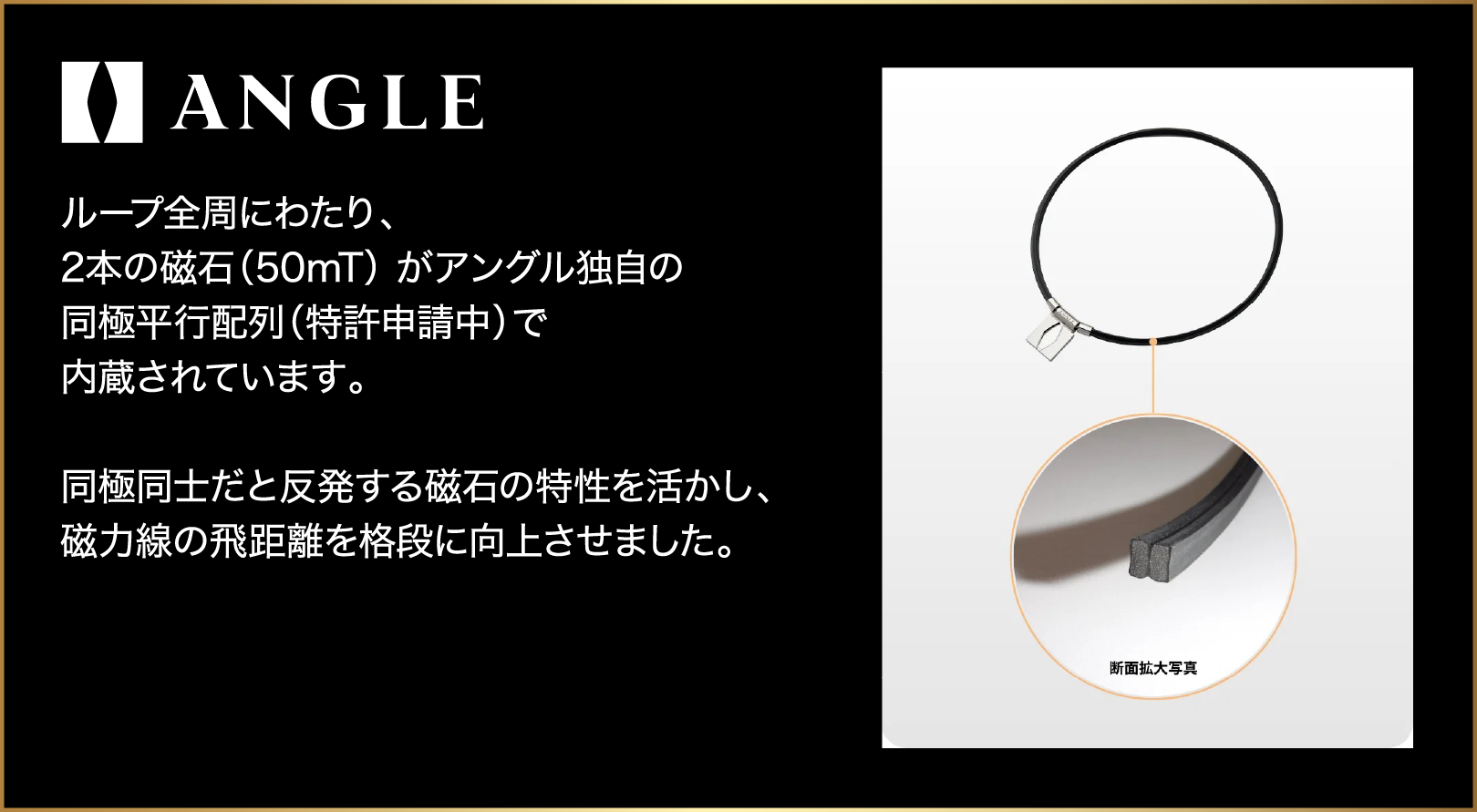 ANGLE ループ全周にわたり、2本の磁石（50mT）がアングル独自の同極並行配列（特許申請中）で内蔵されています。同極同士だと反発する磁石の特性を活かし、磁力線の飛距離を格段に向上させました。