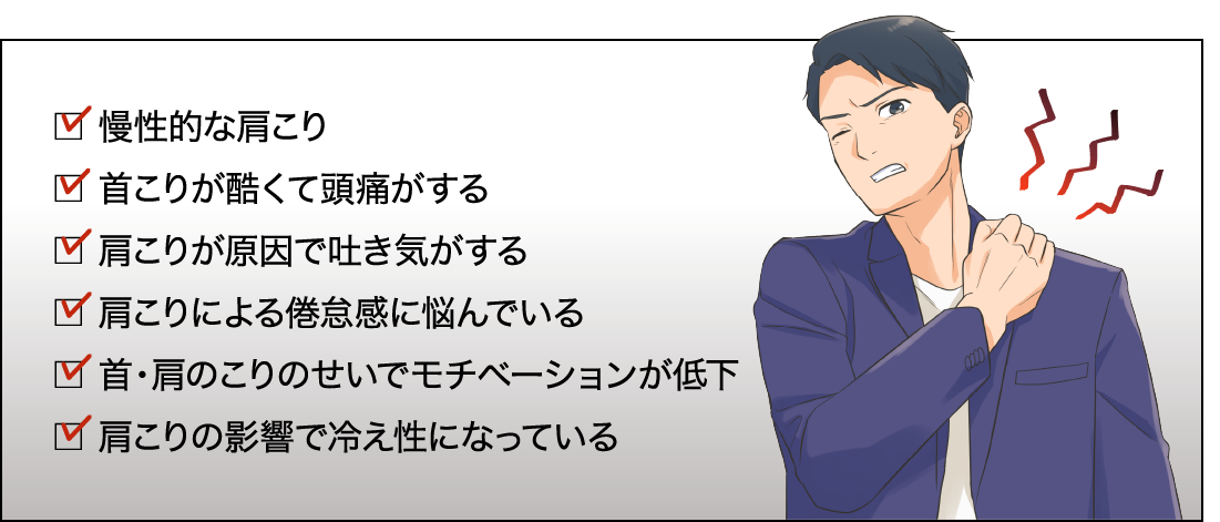 慢性的な肩こり。首こりが酷くて頭痛がする。首こりが原因で吐き気がする。肩こりによる倦怠感に悩んでいる。首・肩のこりのせいでモチベーションが低下。首こりの影響で冷え性になっている