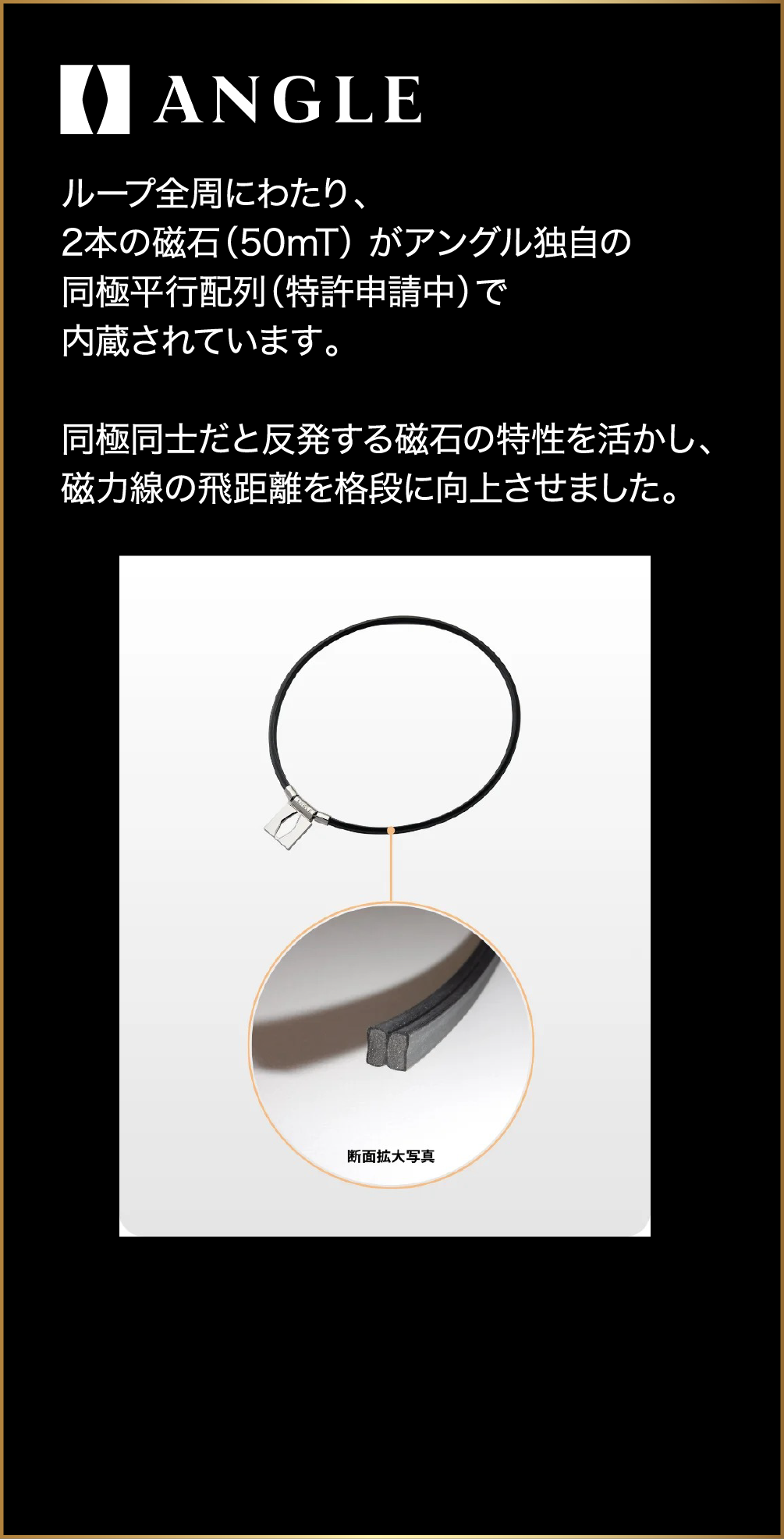 ANGLE ループ全周にわたり、2本の磁石（50mT）がアングル独自の同極並行配列（特許申請中）で内蔵されています。同極同士だと反発する磁石の特性を活かし、磁力線の飛距離を格段に向上させました。